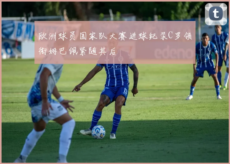 欧洲球员国家队大赛进球纪录C罗领衔姆巴佩紧随其后