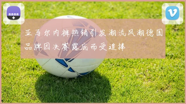 亚马尔内裤热销引发潮流风潮德国品牌因决赛露底而受追捧