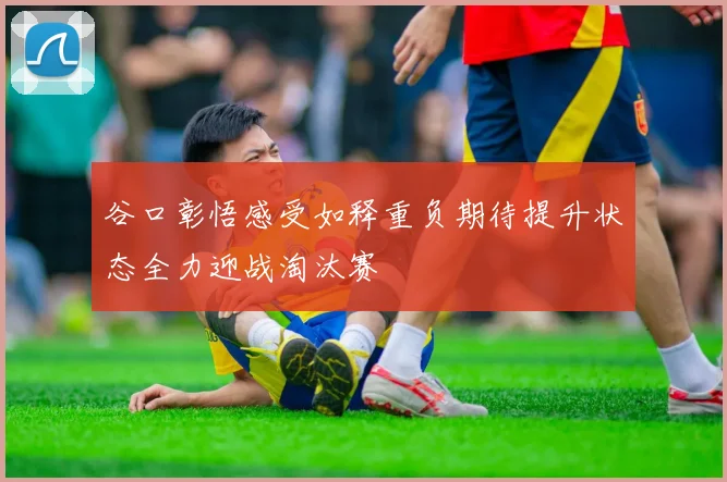 谷口彰悟感受如释重负期待提升状态全力迎战淘汰赛
