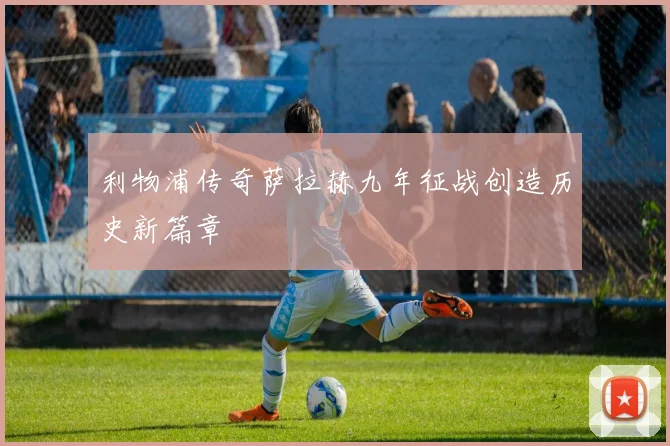 利物浦传奇萨拉赫九年征战创造历史新篇章