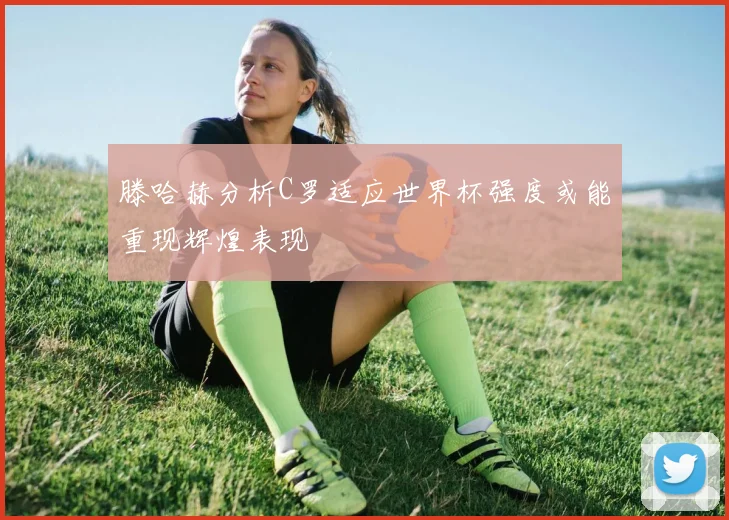 滕哈赫分析C罗适应世界杯强度或能重现辉煌表现