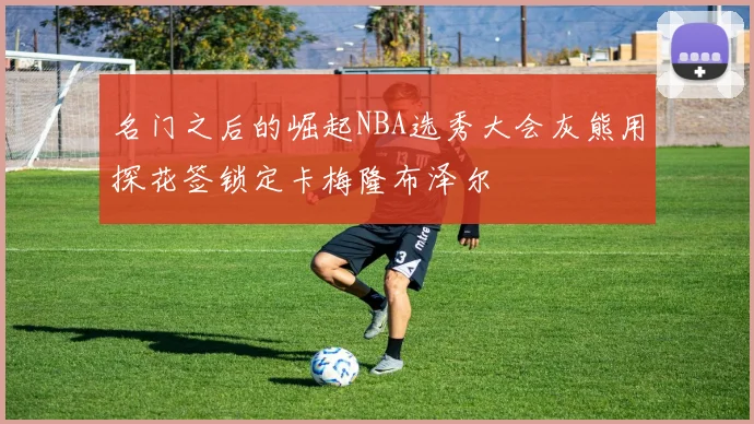 名门之后的崛起NBA选秀大会灰熊用探花签锁定卡梅隆布泽尔