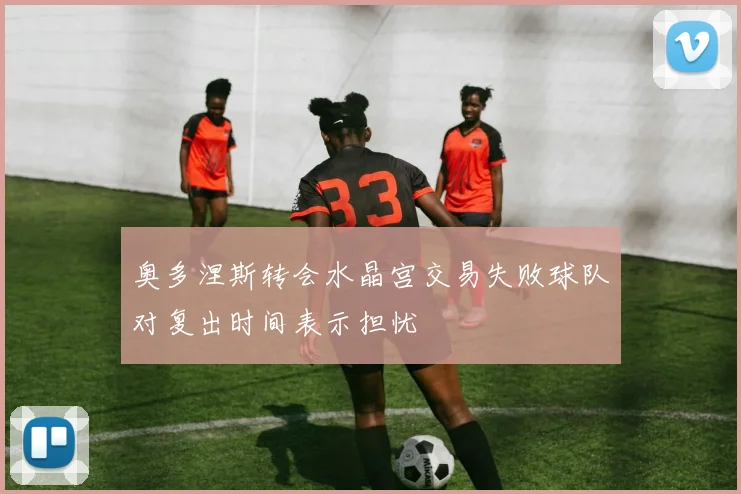 奥多涅斯转会水晶宫交易失败球队对复出时间表示担忧
