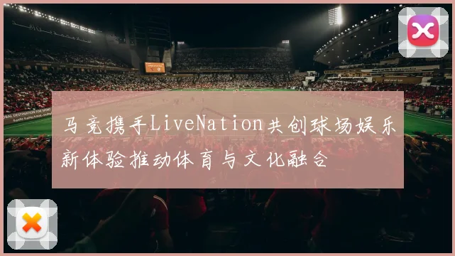 马竞携手LiveNation共创球场娱乐新体验推动体育与文化融合