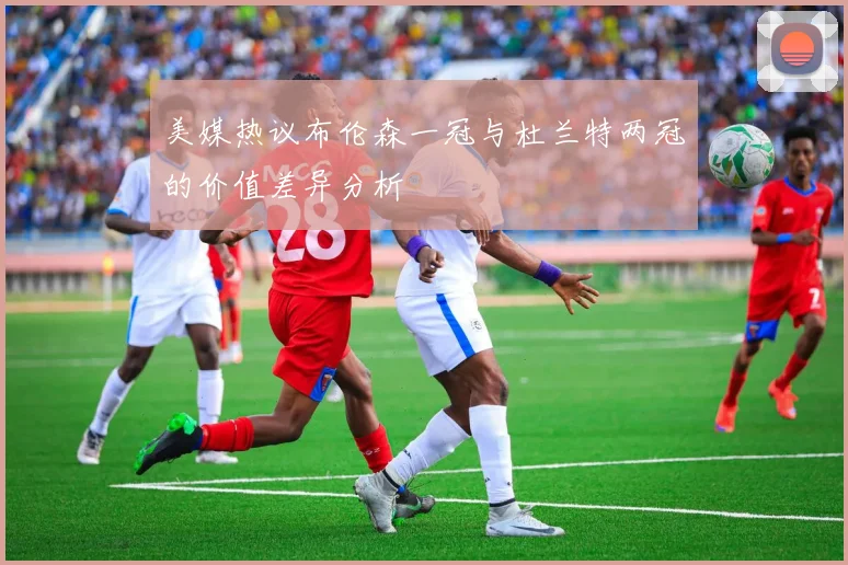 美媒热议布伦森一冠与杜兰特两冠的价值差异分析