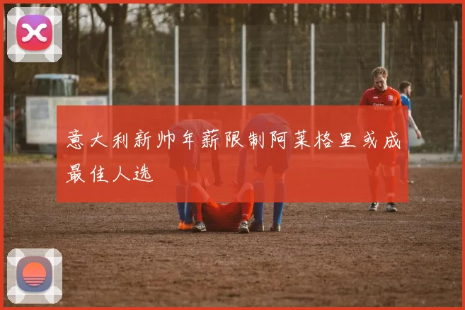 意大利新帅年薪限制阿莱格里或成最佳人选