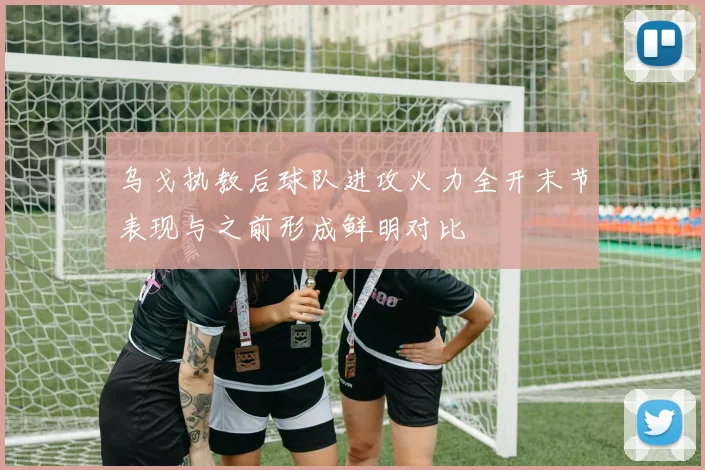 乌戈执教后球队进攻火力全开末节表现与之前形成鲜明对比