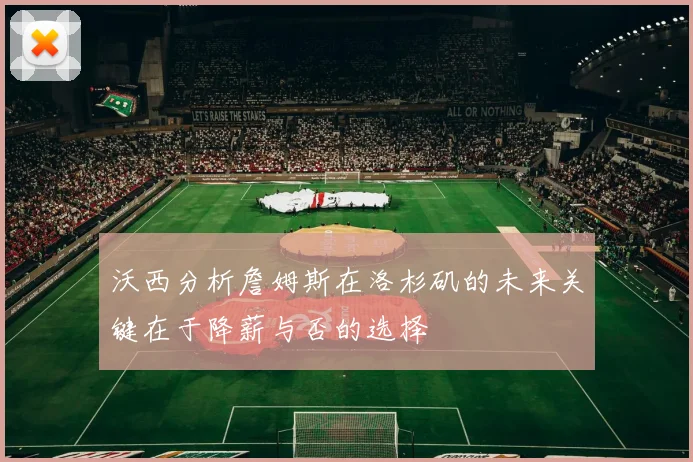 沃西分析詹姆斯在洛杉矶的未来关键在于降薪与否的选择