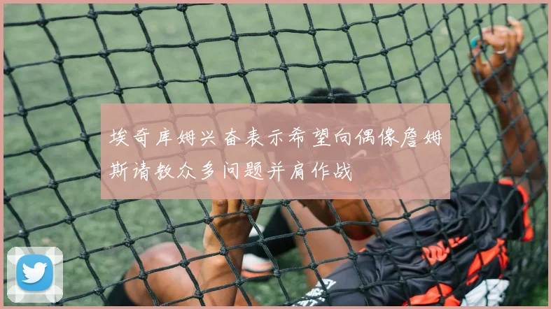 埃奇库姆兴奋表示希望向偶像詹姆斯请教众多问题并肩作战