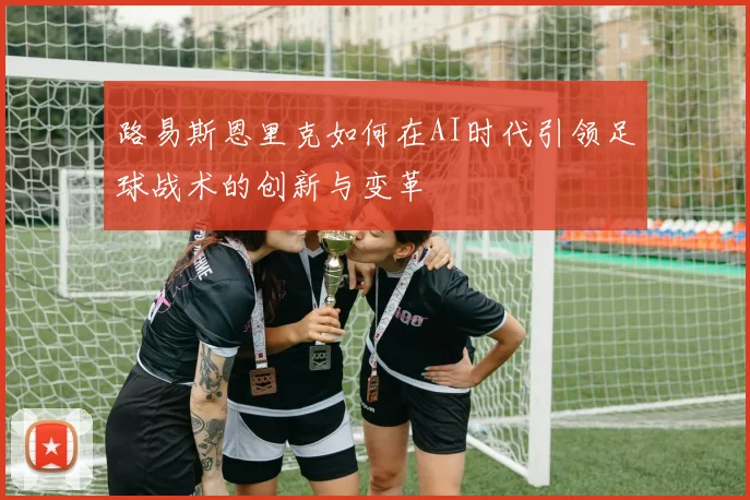路易斯恩里克如何在AI时代引领足球战术的创新与变革