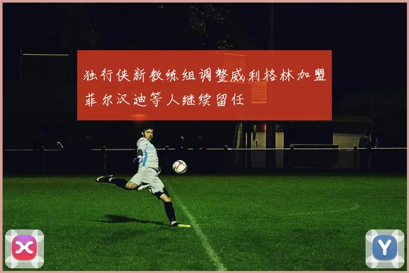 独行侠新教练组调整威利格林加盟菲尔汉迪等人继续留任