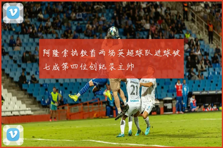 阿隆索执教首两场英超球队进球破七成第四位创纪录主帅