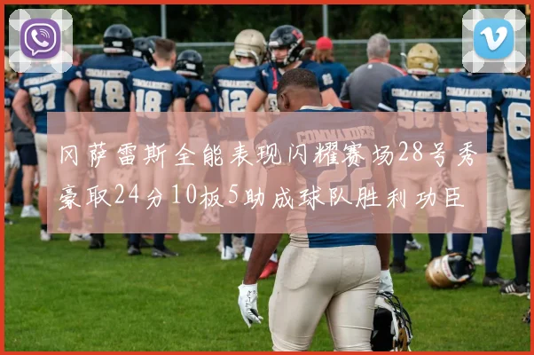 冈萨雷斯全能表现闪耀赛场28号秀豪取24分10板5助成球队胜利功臣