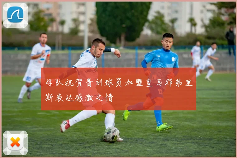 母队祝贺青训球员加盟皇马邓弗里斯表达感激之情