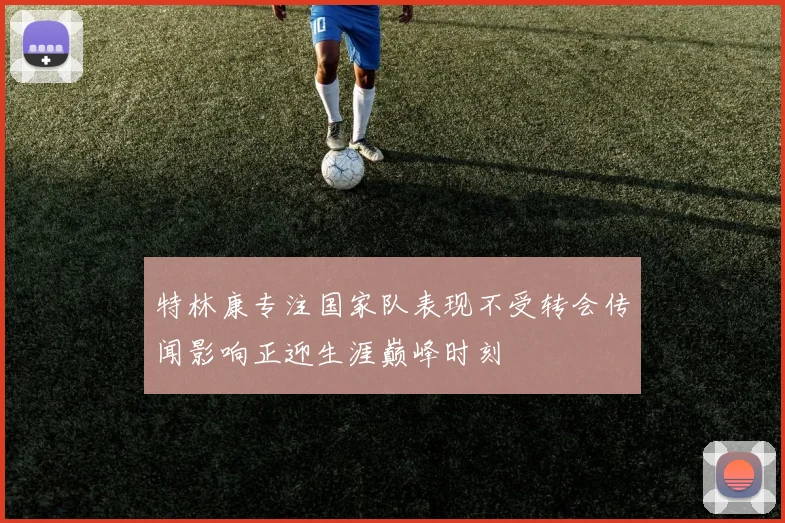 特林康专注国家队表现不受转会传闻影响正迎生涯巅峰时刻