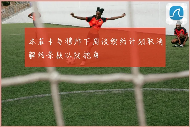 本菲卡与穆帅下周谈续约计划取消解约条款以防挖角