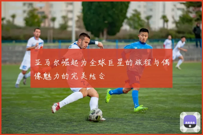 亚马尔崛起为全球巨星的旅程与偶像魅力的完美结合