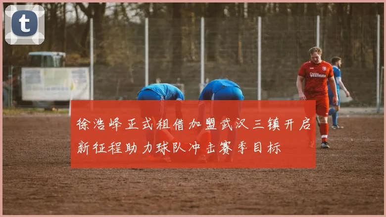 徐浩峰正式租借加盟武汉三镇开启新征程助力球队冲击赛季目标