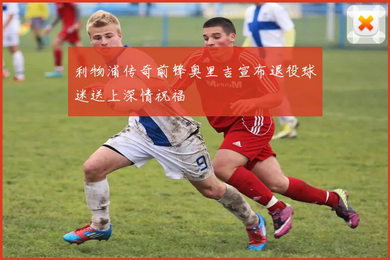 利物浦传奇前锋奥里吉宣布退役球迷送上深情祝福