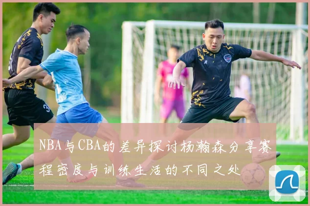 NBA与CBA的差异探讨杨瀚森分享赛程密度与训练生活的不同之处