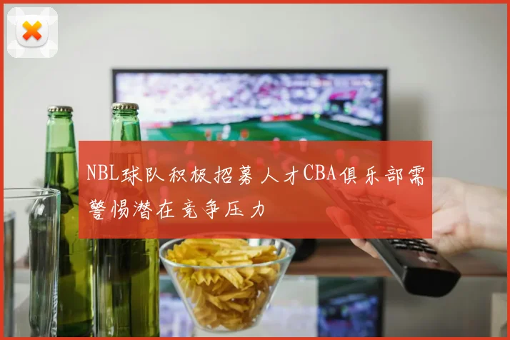 NBL球队积极招募人才CBA俱乐部需警惕潜在竞争压力