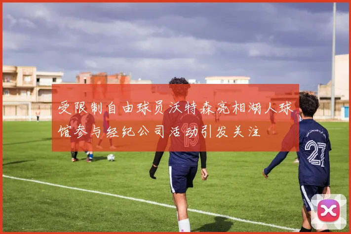 受限制自由球员沃特森亮相湖人球馆参与经纪公司活动引发关注