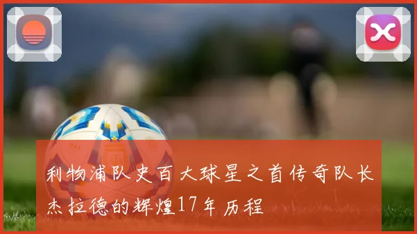 利物浦队史百大球星之首传奇队长杰拉德的辉煌17年历程